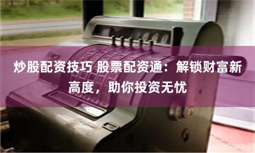 炒股配资技巧 股票配资通：解锁财富新高度，助你投资无忧